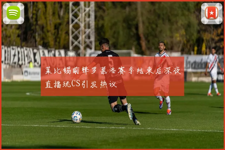 莱比锡前锋罗慕洛赛季结束后深夜直播玩CS引发热议