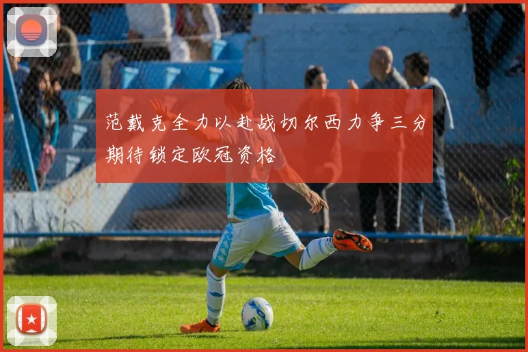范戴克全力以赴战切尔西力争三分期待锁定欧冠资格