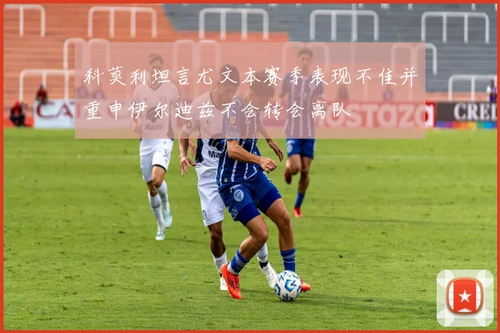 科莫利坦言尤文本赛季表现不佳并重申伊尔迪兹不会转会离队