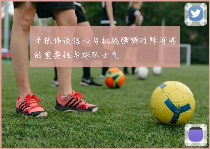 于根伟谈信心与挑战强调对阵海港的重要性与球队士气