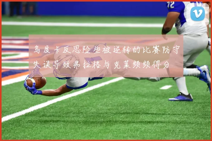 乌度卡反思险些被逆转的比赛防守失误导致弗拉格与克莱频频得分