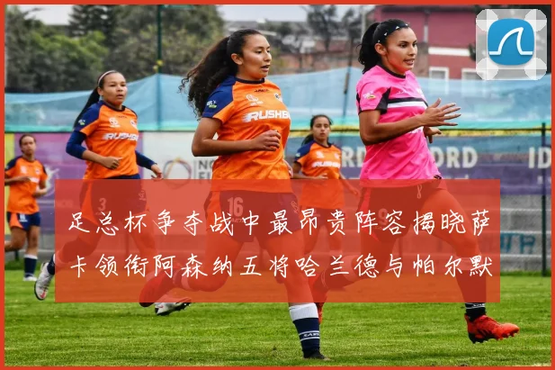 足总杯争夺战中最昂贵阵容揭晓萨卡领衔阿森纳五将哈兰德与帕尔默同在列