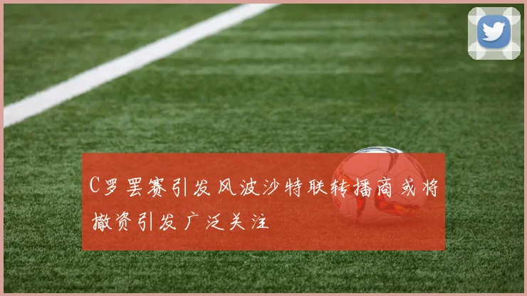 C罗罢赛引发风波沙特联转播商或将撤资引发广泛关注
