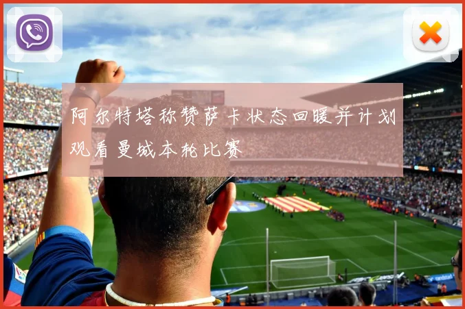 阿尔特塔称赞萨卡状态回暖并计划观看曼城本轮比赛