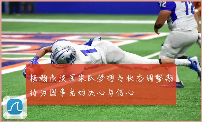 杨瀚森谈国家队梦想与状态调整期待为国争光的决心与信心