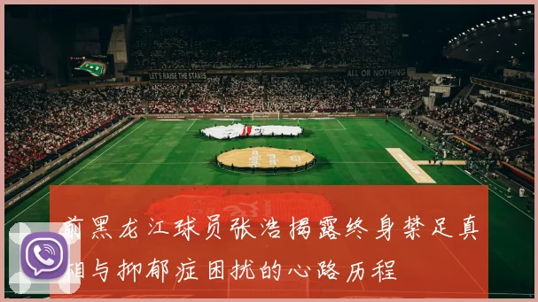 前黑龙江球员张浩揭露终身禁足真相与抑郁症困扰的心路历程