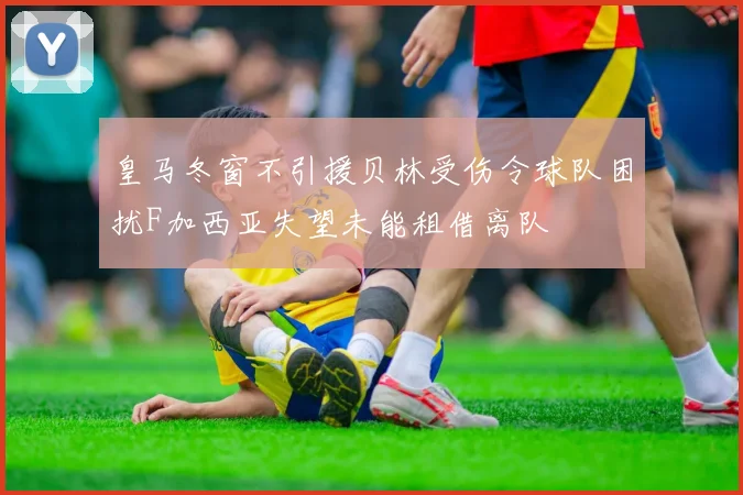 皇马冬窗不引援贝林受伤令球队困扰F加西亚失望未能租借离队