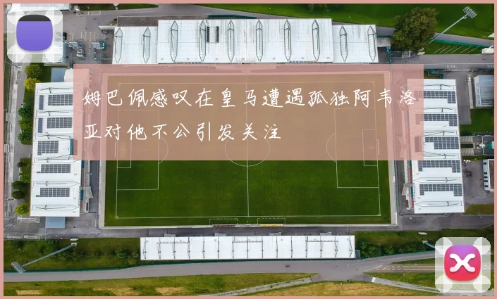 姆巴佩感叹在皇马遭遇孤独阿韦洛亚对他不公引发关注
